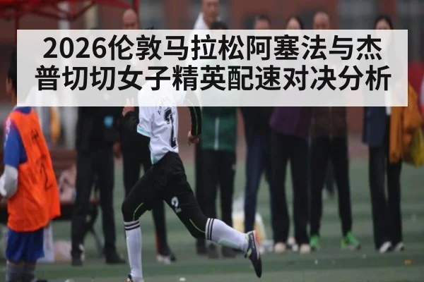 2026伦敦马拉松阿塞法与杰普切切女子精英配速对决分析